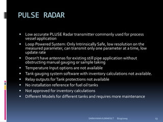 PULSE RADARLow accurate PLUSE Radar transmitter commonly used for process vessel applicationLoop Powered System: Only Intrinsically Safe, low resolution on the measured parameter, can transmit only one parameter at a time, low update rateDoesn’t have antennas for existing still pipe application without obstructing manual gauging or sample taking Temperature Input options are not available Tank gauging system software with inventory calculations not available. Relay outputs for Tank protections not available No installation reference for fuel oil tanks Not approved for inventory calculations Different Models for different tanks and requires more maintenance 8/12/2009SARAVANA KUMAR B.T13