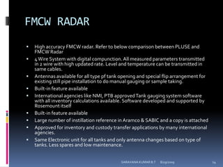 FMCW RADARHigh accuracy FMCW radar. Refer to below comparison between PLUSE and FMCW Radar 4 Wire System with digital compunction. All measured parameters transmitted in 2 wire with high updated rate. Level and temperature can be transmitted in same cables. Antennas available for all type pf tank opening and special flip arrangement for existing still pipe installation to do manual gauging or sample taking. Built-in feature available International agencies like NMI, PTB approved Tank gauging system software with all inventory calculations available. Software developed and supported by Rosemount itself Built-in feature available Large number of instillation reference in Aramco & SABIC and a copy is attached Approved for inventory and custody transfer applications by many international agencies. Same Electronic unit for all tanks and only antenna changes based on type of tanks. Less spares and low maintenance. 8/12/2009SARAVANA KUMAR B.T14