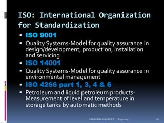 ISO: International Organization for StandardizationISO 9001Quality Systems-Model for quality assurance in design/development, production, installation and servicingISO 14001Quality Systems-Model for quality assurance in environmental managementISO 4266 part 1, 3, 4 & 6Petroleum and liquid petroleum products- Measurement of level and temperature in storage tanks by automatic methods8/12/2009SARAVANA KUMAR B.T16