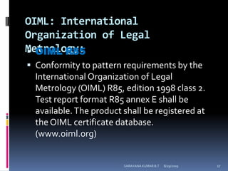 OIML: International Organization of Legal Metrology:OIML R85Conformity to pattern requirements by the International Organization of Legal Metrology (OIML) R85, edition 1998 class 2. Test report format R85 annex E shall be available. The product shall be registered at the OIML certificate database. (www.oiml.org)8/12/2009SARAVANA KUMAR B.T17