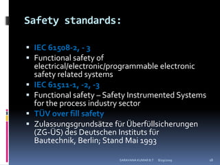 Safety standards:IEC 61508-2, - 3Functional safety of electrical/electronic/programmable electronic safety related systemsIEC 61511-1, -2, -3Functional safety – Safety Instrumented Systems for the process industry sector TÜV over fill safetyZulassungsgrundsätzefürÜberfüllsicherungen (ZG-ÜS) des DeutschenInstitutsfürBautechnik, Berlin; Stand Mai 19938/12/2009SARAVANA KUMAR B.T18