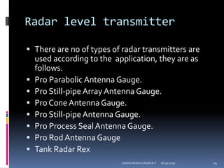 Radar level transmitterThere are no of types of radar transmitters are used according to the  application, they are as follows.Pro Parabolic Antenna Gauge.Pro Still-pipe Array Antenna Gauge.Pro Cone Antenna Gauge.Pro Still-pipe Antenna Gauge.Pro Process Seal Antenna Gauge.Pro Rod Antenna GaugeTank Radar Rex8/12/2009SARAVANA KUMAR B.T24