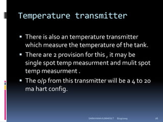 Temperature transmitterThere is also an temperature transmitter which measure the temperature of the tank.There are 2 provision for this , it may be single spot temp measurment and mulit spot temp measurment .The o/p from this transmitter will be a 4 to 20 ma hart config.8/12/2009SARAVANA KUMAR B.T26