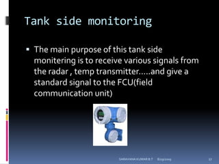 Tank side monitoringThe main purpose of this tank side monitering is to receive various signals from the radar , temp transmitter…..and give a standard signal to the FCU(field communication unit)8/12/2009SARAVANA KUMAR B.T27