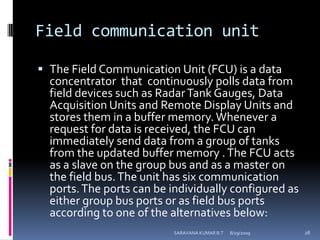 Field communication unitThe Field Communication Unit (FCU) is a data concentrator  that  continuously polls data from field devices such as Radar Tank Gauges, Data Acquisition Units and Remote Display Units and stores them in a buffer memory. Whenever a request for data is received, the FCU can immediately send data from a group of tanks from the updated buffer memory . The FCU acts as a slave on the group bus and as a master on the field bus. The unit has six communication ports. The ports can be individually configured as either group bus ports or as field bus ports according to one of the alternatives below:8/12/2009SARAVANA KUMAR B.T28