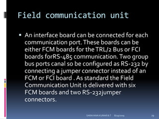 Field communication unitAn interface board can be connected for each communication port. These boards can be either FCM boards for the TRL/2 Bus or FCI boards forRS-485 communication. Two group bus ports canal so be configured as RS-232 by connecting a jumper connector instead of an FCM or FCI board . As standard the Field Communication Unit is delivered with six FCM boards and two RS-232jumper connectors.8/12/2009SARAVANA KUMAR B.T29