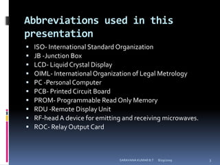 Abbreviations used in this presentationISO- International Standard OrganizationJB -Junction BoxLCD- Liquid Crystal DisplayOIML- International Organization of Legal MetrologyPC -Personal ComputerPCB- Printed Circuit BoardPROM- Programmable Read Only MemoryRDU -Remote Display UnitRF-head A device for emitting and receiving microwaves.ROC- Relay Output Card8/12/2009SARAVANA KUMAR B.T3