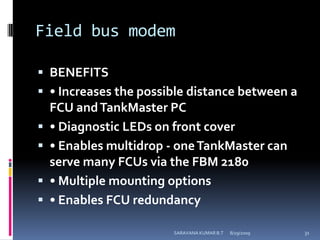Field bus modemBENEFITS• Increases the possible distance between a FCU and TankMaster PC• Diagnostic LEDs on front cover• Enables multidrop - one TankMaster can serve many FCUs via the FBM 2180• Multiple mounting options• Enables FCU redundancy8/12/2009SARAVANA KUMAR B.T31