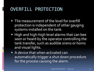 OVERFILL PROTECTIONThe measurement of the level for overfill protection is independent of other gauging systems installed on the tank.High and high-high level alarms that can bee seen or heard by the operator controlling the tank transfer, such as audible sirens or horns and visual lights.A device that when activated can automatically trigger a shut down procedure for the process causing the alarm.8/12/2009SARAVANA KUMAR B.T32