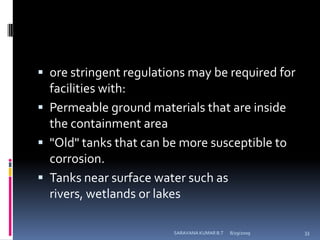 ore stringent regulations may be required for facilities with:Permeable ground materials that are inside the containment area"Old" tanks that can be more susceptible to corrosion.Tanks near surface water such as rivers, wetlands or lakes8/12/2009SARAVANA KUMAR B.T33