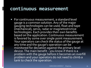continuous measurementFor continuous measurement, a standard level gauge is a common solution. Any of the major gauging technologies can be used, float and tape (mechanical), servo, radar or magnetostrictive technologies. Each provides their own benefits based on the application. Continuous measurement is favored by some over single point measurement. Your operators can check the status of the gauge at any time and the gauge's operation can be monitored for deviation against the primary level device. The main benefit - you know if there is a problem with the gauge before it becomes an overfill problem and your operators do not need to climb a tank to check the operation.8/12/2009SARAVANA KUMAR B.T35