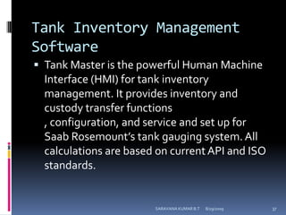 Tank Inventory Management SoftwareTank Master is the powerful Human Machine Interface (HMI) for tank inventory management. It provides inventory and custody transfer functions , configuration, and service and set up for Saab Rosemount’s tank gauging system. All calculations are based on current API and ISO standards.8/12/2009SARAVANA KUMAR B.T37