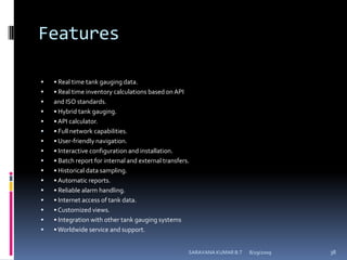 Features• Real time tank gauging data.• Real time inventory calculations based on APIand ISO standards.• Hybrid tank gauging.• API calculator.• Full network capabilities.• User-friendly navigation.• Interactive configuration and installation.• Batch report for internal and external transfers.• Historical data sampling.• Automatic reports.• Reliable alarm handling.• Internet access of tank data.• Customized views.• Integration with other tank gauging systems• Worldwide service and support.8/12/2009SARAVANA KUMAR B.T38