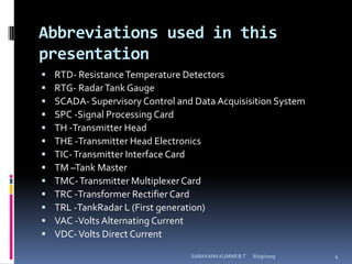 Abbreviations used in this presentationRTD- Resistance Temperature DetectorsRTG- Radar Tank GaugeSCADA- Supervisory Control and Data Acquisisition SystemSPC -Signal Processing CardTH -Transmitter HeadTHE -Transmitter Head ElectronicsTIC- Transmitter Interface CardTM –Tank MasterTMC- Transmitter Multiplexer CardTRC -Transformer Rectifier CardTRL -TankRadar L (First generation)VAC -Volts Alternating CurrentVDC- Volts Direct Current8/12/2009SARAVANA KUMAR B.T4