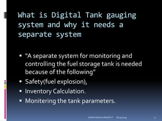 What is Digital Tank gauging system and why it needs a separate system “A separate system for monitoring and controlling the fuel storage tank is needed because of the following”Safety(fuel explosion),Inventory Calculation.Monitering the tank parameters.8/12/2009SARAVANA KUMAR B.T5