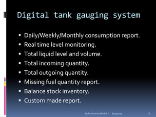 Digital tank gauging systemDaily/Weekly/Monthly consumption report.Real time level monitoring.Total liquid level and volume.Total incoming quantity.Total outgoing quantity.Missing fuel quantity report.Balance stock inventory.Custom made report.8/12/2009SARAVANA KUMAR B.T6