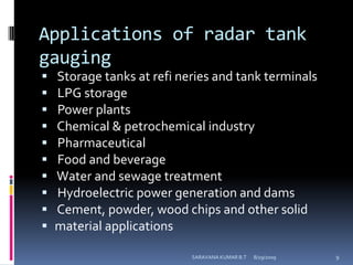 Applications of radar tank gauging   Storage tanks at refineries and tank terminals LPG storage Power plants Chemical & petrochemical industry Pharmaceutical Food and beverage Water and sewage treatment Hydroelectric power generation and dams Cement, powder, wood chips and other solidmaterial applications8/12/2009SARAVANA KUMAR B.T9