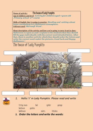Name of activity: The house of Lady Pumpkin 
Age of children and level: Activity for children aged 7 years old 
.Primary school 2nd course 
Skills of English they’re going to practice :Reading and writing about 
home vocabulary in a Halloween atmosphere. 
Software used: Microsoft Word . 
Short description of the activity and how you’re going to carry it out in class : 
Halloween is upon us and I explain to the students that they should 
fill the gaps individually with the correct word detailed below. After 
that, there is another activity which they should order the letters and 
write the correct word under the pictures. Good luck and Happy 
Halloween ! 
The house of Lady Pumpkin 
1. Hello ! I’ m Lady Pumpkin. Please read and write 
Living room bat spider garage 
bedroom garden 
bathroom stairs kitchen 
2. Order the letters and write the words: 
 