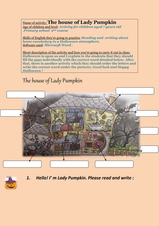 Name of activity: The house of Lady Pumpkin 
Age of children and level: Activity for children aged 7 years old 
.Primary school 2nd course 
Skills of English they’re going to practice :Reading and writing about 
home vocabulary in a Halloween atmosphere. 
Software used: Microsoft Word . 
Short description of the activity and how you’re going to carry it out in class: 
Halloween is upon us and I explain to the students that they should 
fill the gaps individually with the correct word detailed below. After 
that, there is another activity which they should order the letters and 
write the correct word under the pictures. Good luck and Happy 
Halloween ! 
The house of Lady Pumpkin 
1. Hello! I’ m Lady Pumpkin. Please read and write : 
 