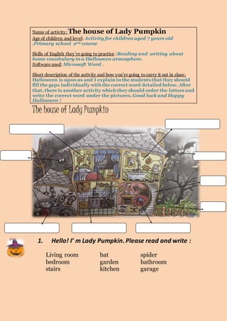 Name of activity: The house of Lady Pumpkin 
Age of children and level: Activity for children aged 7 years old 
.Primary school 2nd course 
Skills of English they’re going to practice :Reading and writing about 
home vocabulary in a Halloween atmosphere. 
Software used: Microsoft Word . 
Short description of the activity and how you’re going to carry it out in class : 
Halloween is upon us and I explain to the students that they should 
fill the gaps individually with the correct word detailed below. After 
that, there is another activity which they should order the letters and 
write the correct word under the pictures. Good luck and Happy 
Halloween ! 
The house of Lady Pumpkin 
1. Hello! I’ m Lady Pumpkin. Please read and write : 
Living room bat spider 
bedroom garden bathroom 
stairs kitchen garage 
 