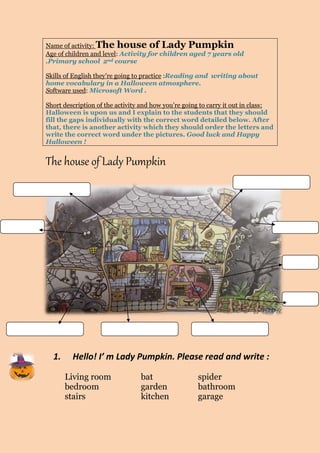 Name of activity: The house of Lady Pumpkin 
Age of children and level: Activity for children aged 7 years old 
.Primary school 2nd course 
Skills of English they’re going to practice :Reading and writing about 
home vocabulary in a Halloween atmosphere. 
Software used: Microsoft Word . 
Short description of the activity and how you’re going to carry it out in class: 
Halloween is upon us and I explain to the students that they should 
fill the gaps individually with the correct word detailed below. After 
that, there is another activity which they should order the letters and 
write the correct word under the pictures. Good luck and Happy 
Halloween ! 
The house of Lady Pumpkin 
1. Hello! I’ m Lady Pumpkin. Please read and write : 
Living room bat spider 
bedroom garden bathroom 
stairs kitchen garage 
 
