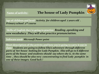 Name of activity: The house of Lady Pumpkin 
Age of children and level: Activity for children aged 7 years old . 
Primary school 2nd course 
Skills of English they’re going to practice :Reading ,speaking and 
new vocabulary .They will also practice pronunciation. 
Software used: Microsoft Power point 
Short description of the activity and how you’re going to carry it out in 
class: Students are going to follow Elia’s adventure through different 
parts of her house looking for Lady Pumpkin. Elia will go to 6 different 
parts of the house and students should say where she is. At the same 
time , they should be also very concentrating to find Lady pumpkin in 
one of these images. Good luck ! 
 