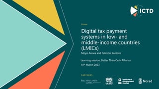 PARTNERS
Digital tax payment
systems in low- and
middle-income countries
(LMICs)
Primer
Moyo Arewa and Fabrizio Santoro
Learning session, Better Than Cash Alliance
14th March 2023
 