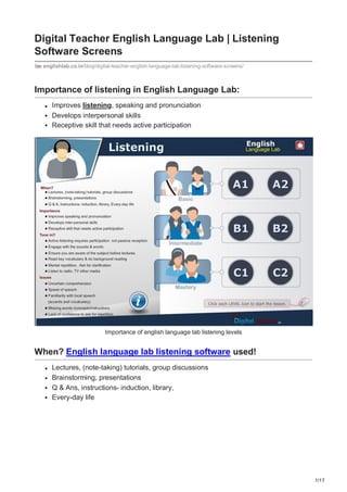 1/17
Digital Teacher English Language Lab | Listening
Software Screens
englishlab.co.in/blog/digital-teacher-english-language-lab-listening-software-screens/
Importance of listening in English Language Lab:
Improves listening, speaking and pronunciation
Develops interpersonal skills
Receptive skill that needs active participation
Importance of english language lab listening levels
When? English language lab listening software used!
Lectures, (note-taking) tutorials, group discussions
Brainstorming, presentations
Q & Ans, instructions- induction, library,
Every-day life
 