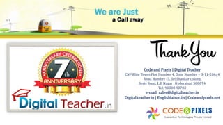 Code and Pixels | Digital Teacher
CNP Elite Tower,Plot Number 4, Door Number – 3-11-206/4
Road Number -5, Sri Shankar colony,
Seris Road, L.B Nagar , Hyderabad 500074
Tel: 90000 90702
e-mail: sales@digitalteacher.in
Digital teacher.in | Englishlab.co.in | Codeandpixels.net
 