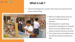 What is Lab ?
 Physics Lab or Biology Lab or any lab is a place where we do experiments and
practice and learn things.
 What we are taught in theory classes are
practiced in Lab provides hands- on
experience.
 Lab faculty guides us in performing
experiments or learning process. Lab faculty
corrects us we do something wrong. Lab
allows us to practice until we are successful.
 Lab is a place where we have different tools
and materials to practice and improve our
skills.
 