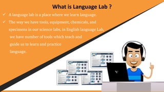 What is Language Lab ?
 A language lab is a place where we learn language.
 The way we have tools, equipment, chemicals, and
specimens in our science labs, in English language Lab,
we have number of tools which teach and
guide us to learn and practice
language.
 
