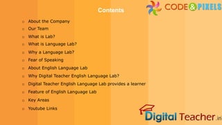 o About the Company
Contents
o Our Team
o What is Lab?
o What is Language Lab?
o Why a Language Lab?
o Fear of Speaking
o About English Language Lab
o Why Digital Teacher English Language Lab?
o Digital Teacher English Language Lab provides a learner
o Feature of English Language Lab
o Key Areas
o Youtube Links
 