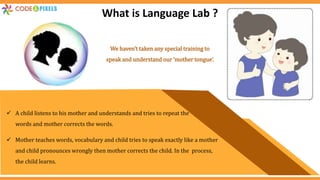  A child listens to his mother and understands and tries to repeat the
words and mother corrects the words.
 Mother teaches words, vocabulary and child tries to speak exactly like a mother
and child pronounces wrongly then mother corrects the child. In the process,
the child learns.
What is Language Lab ?
We haven’t taken any special training to
speak and understand our ‘mother tongue’.
 