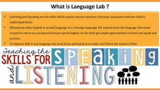  Listening and Speaking are the skills which require massive practice. Everyone associated with the child to
understand faster.
 Whereas in India, English is second language. It is a foreign language. We need to learn the language. Not many
around us and in our society and houses speak English. So we don’t get ample opportunities to listen and speak and
practice.
 To improve skill in any language one must listen and speak in an order and follow the system of that
What is Language Lab ?
 