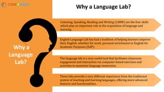Listening, Speaking, Reading and Writing (LSRW) are the four skills
which play an important role in the acquisition of language and
learning.
English Language Lab has had a tradition of helping learners improve
their English, whether for work, personal enrichment or English for
Academic Purposes (EAP).
The language lab is a very useful tool that facilitates classroom
engagement and interaction via computer-based exercises and
activities to maximize language immersion.
These labs provide a very different experience from the traditional
system of teaching and learning languages, offering more advanced
features and functionalities.
Why a
Language
Lab?
Why a Language Lab?
 