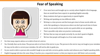 Fear of Speaking
 If we were born and brought up in a society where English is first language,
then we would have been experts in speaking English naturally.
 Many students don’t get an opportunity to speak English.
 Writing and speaking are two different skills.
 Writing is a slow process and the brain gets time to frame words while we
write. But speaking is a fast process where we don’t get much time to frame
words. So we need to frame words very quick while we are speaking.
 That is possible only when we practice continuously.
 We fear that we may not speak correctly. So, we don’t speak in English.
 We fear that people will laugh at us if we make mistake.
 For that many experts advise us to talk in front of a mirror.
 Yes. Partially that can be done. The person who is in front of the mirror is you. The person in the mirror may not laugh at your mistakes.
He may not be able to correct your mistakes. He will not be able to guide you.
 So you need to talk to a person who wouldn’t laugh at you and who corrects, guides, teaches and enhances your English speaking skills.
 English language lab does the same thing. It teaches you a sequential manner so that you improve your skill faster and accurately.
 