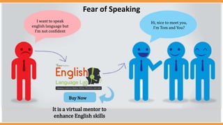 I want to speak
english language but
I’m not confident
Hi, nice to meet you,
I’m Tom and You?
Buy Now
It is a virtual mentor to
enhance English skills
Fear of Speaking
 