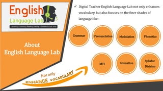 About
English Language Lab
 Digital Teacher English Language Lab not only enhances
vocabulary, but also focuses on the finer shades of
language like:
Pronunciation Modulation Phonetics
Syllabic
Division
Grammar
Intonation
MTI
 