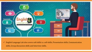  English Language Lab also covers soft skills i.e. self-skills, Presentation skills, Communication
skills, Group discussion skills and Interview skills.
 