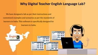 We have designed a lab as per their instructions and
customized examples and scenarios as per the standards of
learners in India. This software is specifically designed for
learners in India.
Why Digital Teacher English Language Lab?
 