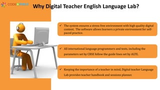 Why Digital Teacher English Language Lab?
 Keeping the importance of a teacher in mind, Digital teacher Language
Lab provides teacher handbook and sessions planner.
 The system ensures a stress free environment with high quality digital
content. The software allows learners a private environment for self-
paced practice.
 All international language programmers and tests, including the
parameters set by CBSE follow the guide lines set by ALTE.
 