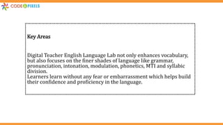 Key Areas
Digital Teacher English Language Lab not only enhances vocabulary,
but also focuses on the finer shades of language like grammar,
pronunciation, intonation, modulation, phonetics, MTI and syllabic
division.
Learners learn without any fear or embarrassment which helps build
their confidence and proficiency in the language.
 