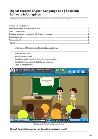 1/14
Digital Teacher English Language Lab | Speaking
Software Infographics
englishlab.co.in/blog/digital-teacher-english-language-lab-speaking-software-infographics/
Table of Contents
Most obvious skill Most interactive skill .............................................................................................1
Used in assessment .........................................................................................................................1
Tutorials, seminars, presentationsQ & Ans, in lectures......................................................................2
Group task work................................................................................................................................2
Ask questions! ..................................................................................................................................9
Repeat!.............................................................................................................................................9
Importance of Speaking in English Language Lab:
Most obvious skill
Most interactive skill
Develops understanding through communication
Develops interpersonal skills (team working)
Used in assessment
Speak On A Topic Introducing A Friend
When? English language lab Speaking software used!
 