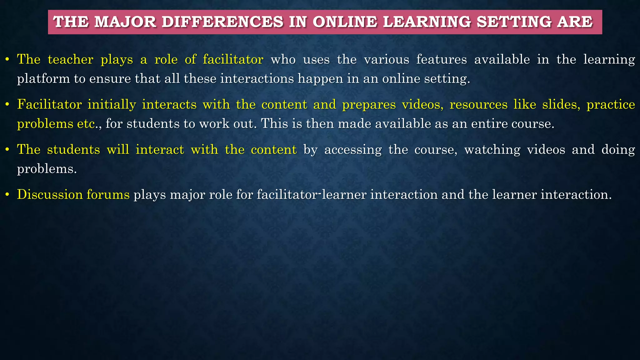 THE MAJOR DIFFERENCES IN ONLINE LEARNING SETTING ARE
• The teacher plays a role of facilitator who uses the various features available in the learning
platform to ensure that all these interactions happen in an online setting.
• Facilitator initially interacts with the content and prepares videos, resources like slides, practice
problems etc., for students to work out. This is then made available as an entire course.
• The students will interact with the content by accessing the course, watching videos and doing
problems.
• Discussion forums plays major role for facilitator-learner interaction and the learner interaction.
 