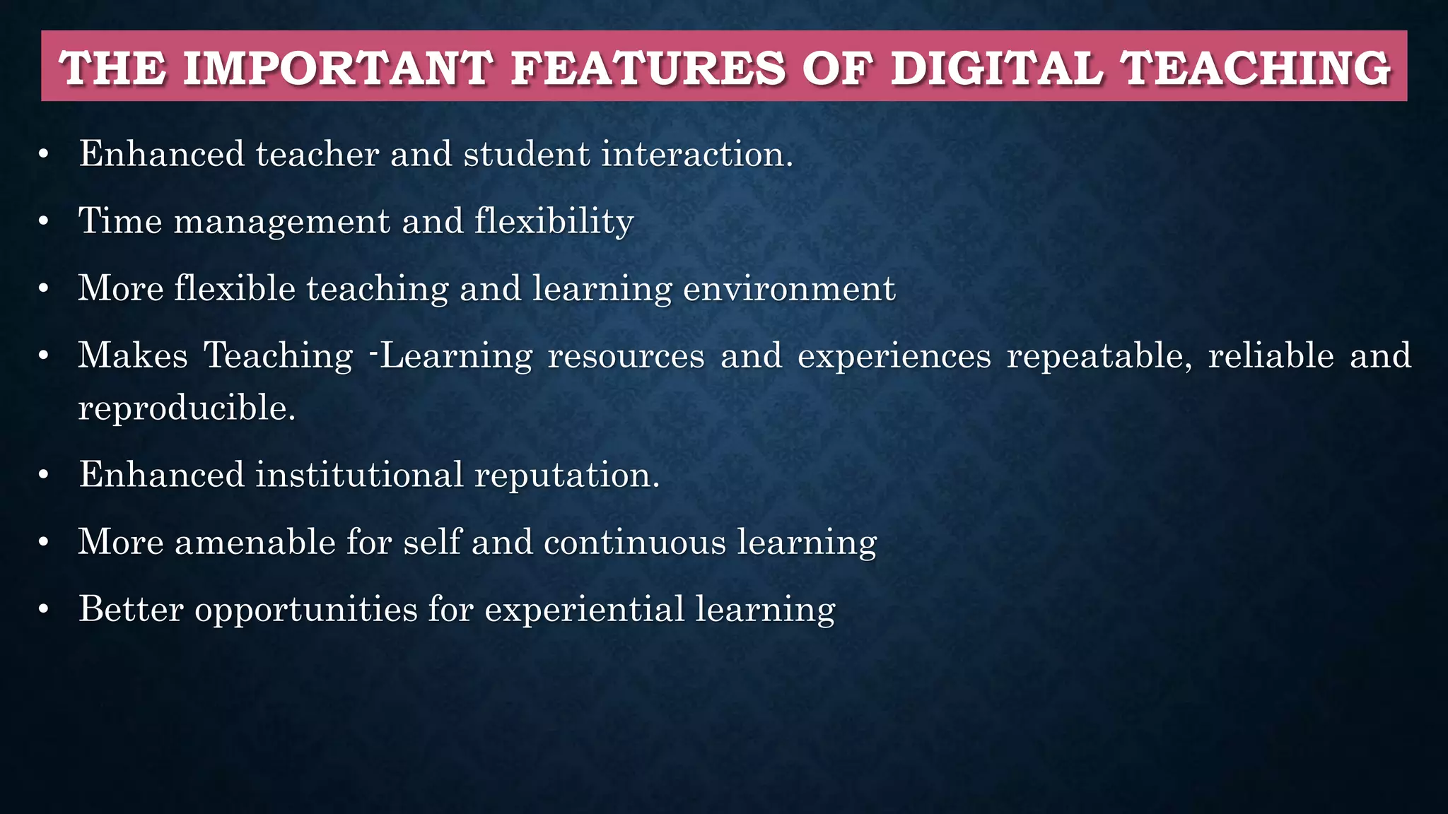 THE IMPORTANT FEATURES OF DIGITAL TEACHING
• Enhanced teacher and student interaction.
• Time management and flexibility
• More flexible teaching and learning environment
• Makes Teaching -Learning resources and experiences repeatable, reliable and
reproducible.
• Enhanced institutional reputation.
• More amenable for self and continuous learning
• Better opportunities for experiential learning
 