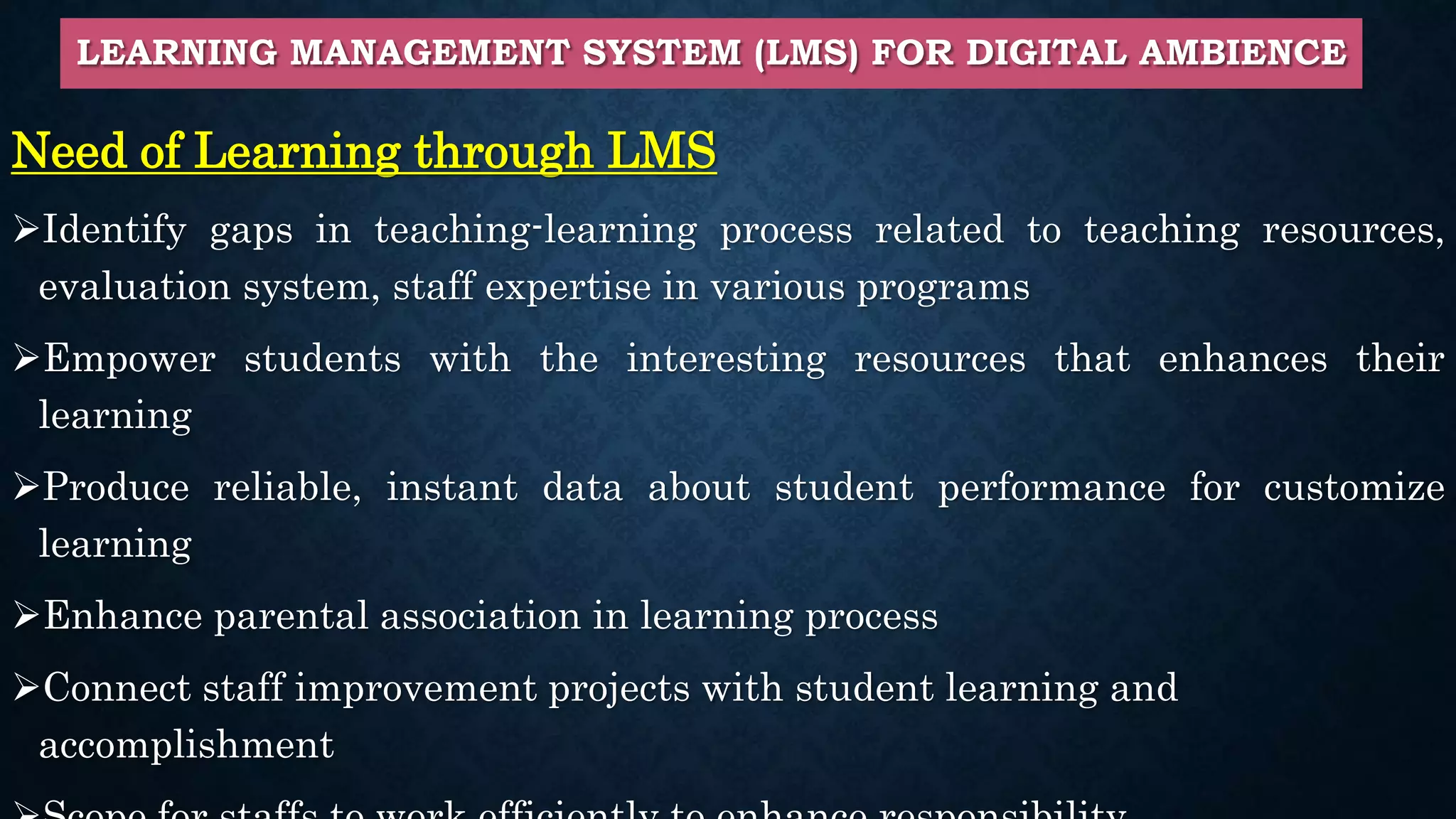 LEARNING MANAGEMENT SYSTEM (LMS) FOR DIGITAL AMBIENCE
Need of Learning through LMS
Identify gaps in teaching-learning process related to teaching resources,
evaluation system, staff expertise in various programs
Empower students with the interesting resources that enhances their
learning
Produce reliable, instant data about student performance for customize
learning
Enhance parental association in learning process
Connect staff improvement projects with student learning and
accomplishment
 