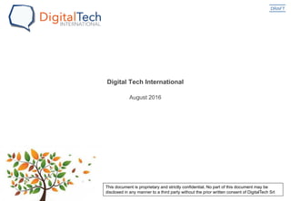 DRAFT
August 2016
Digital Tech International
This document is proprietary and strictly confidential. No part of this document may be
disclosed in any manner to a third party without the prior written consent of DigitalTech Srl
 