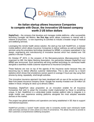 An italian startup allows Insurance Companies
to compete with Oscar, the innovative US-based company
worth 2 US bilion dollars
DigitalTech – the company that develops and manages mobile platforms –after successfully
launching Consiglio dal Medico, the first App which allows customers to interact with a
network of physicians, is now expanding its activities to include a broader range of medical
and wellbeing services.
Leveraging this remote health advice solution, the start-up has built HealthFront, a modular
mobile platform which allows Insurance Companies to deliver wellness as well as healthcare
services using the proprietary technology developed by MR&D, a company specialized in the
design, engineering and manufacturing of innovative devices which has created over 100
patents in the last 15 years.
On October 8th
2015, in the occasion of the Bancassicurazione (Bancassurance) Forum
organized by ABI, the Italian Banking Association, the partnership between DigitalTech and
MR&D was announced. Such partnership will bring certified technology for connected health
alongside a seamless mobile customer experience to Insurance Companies.
These features are now on top of the agenda of the insurance sector because they are
becoming key to deliver effective customer relationships. This is also proven by a recent
statistics which shows that smartphone owners spend on average 3 hours per day using their
phones by doing, repeatedly, short-length activities.
This innovative insurance approach has been developed with an eye at the success story of
New-York based insurance company Oscar. Google has recently invested over 30 million US
dollars in Oscar, bringing its value up to almost 2 billion.
Nowadays, DigitalTech value proposition as an innovation enabler for all Insurance
Companies that wish to adopt the innovative model implemented by Oscar is something
unique. In fact, Healthfront is a white-label mobile modular platform able to integrate in a
single mobile user experience existing platforms alongside the most adopted wearable
devices on the market.
The project has global ambitions and operations are being established in SE Asia to support
international expansion.
HealthFront provides a “pocket” health solution able to constantly monitor each individual’s health
state and enjoy services on one’s phone at a time of convenience. This allows Insurers to provide to
their customers a comprehensive wellbeing ecosystem.
 