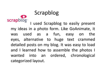 Scrapblog                       I used Scrapblog to easily present my ideas in a photo form. Like GoAnimate, it was used as a fun, easy on the eyes, alternative to huge text crammed detailed posts on my blog. It was easy to load and I learned how to assemble the photos I wanted into an ordered, chronological categorized layout. 