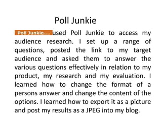 Poll Junkie                       I used Poll Junkie to access my audience research. I set up a range of questions, posted the link to my target audience and asked them to answer the various questions effectively in relation to my product, my research and my evaluation. I learned how to change the format of a persons answer and change the content of the options. I learned how to export it as a picture and post my results as a JPEG into my blog.